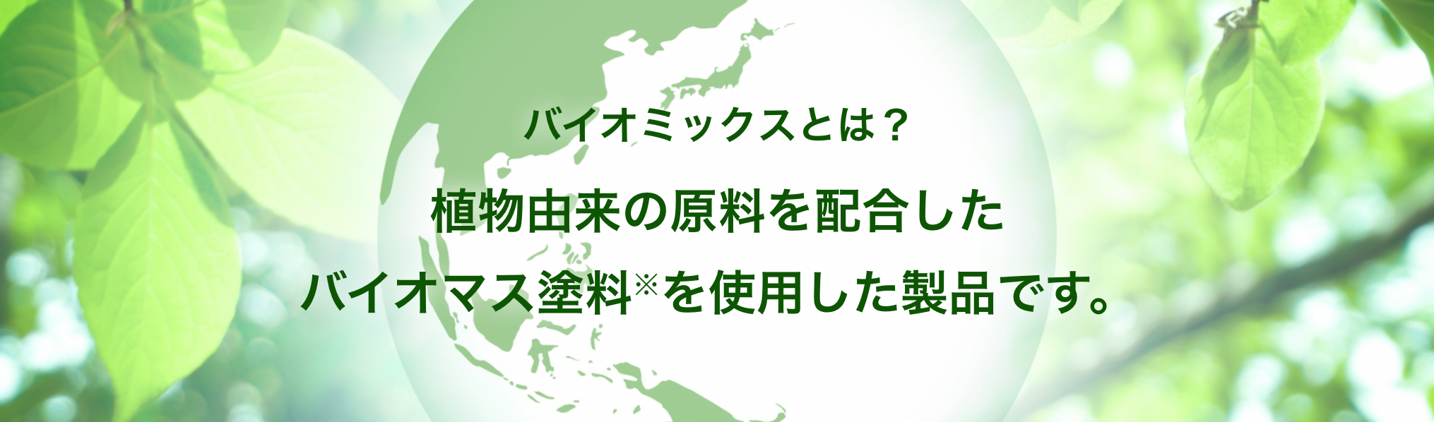 バイオミックスとは?植物由来の原料を配合したバイオマス塗料※を使用した製品です。